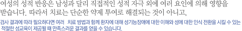 여성의 성적 반응은 남성과 달리 직접적인 성적 자극 외에 여러 요인에 의해 영향을 받습니다. 따라서 치료는 단순한 약제 투여로 해결되는 것이 아니고 검사 결과에 따라 필요하다면 여러   치료 방법과 함께 환자에 대해 성기능장애에 대한 이해와 성에 대한 인식 전환을 시킬 수 있는 적절한 성교육이 제공될 때 만족스러운 결과를 얻을 수 있습니다. 