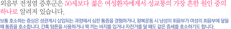 외음부 전정염 증후군은 50세보다 젊은 여성환자에게서 성교통의 가장 흔한 원인 중의 하나로  알려져 있습니다. 보통 호소하는 증상은 성관계시 삽입되는 과정에서 심한 통증을 경험하거나, 왕복운동 시 남성의 회음부가 여성의 회음부에 닿을 때 통증을 호소합니다. 간혹 탐폰을 사용하거나 꽉 끼는 바지를 입거나 자전거를 탈 때도 같은 증세를 호소하기도 합니다.